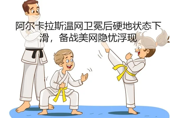阿尔卡拉斯温网卫冕后硬地状态下滑，备战美网隐忧浮现