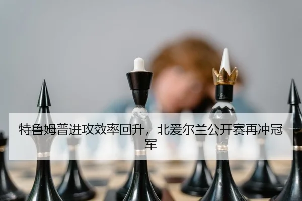 特鲁姆普进攻效率回升，北爱尔兰公开赛再冲冠军