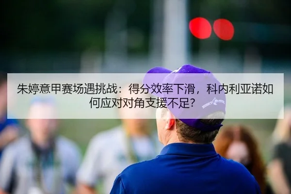 朱婷意甲赛场遇挑战：得分效率下滑，科内利亚诺如何应对对角支援不足？